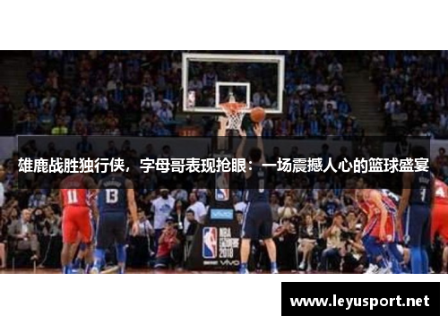 雄鹿战胜独行侠，字母哥表现抢眼：一场震撼人心的篮球盛宴